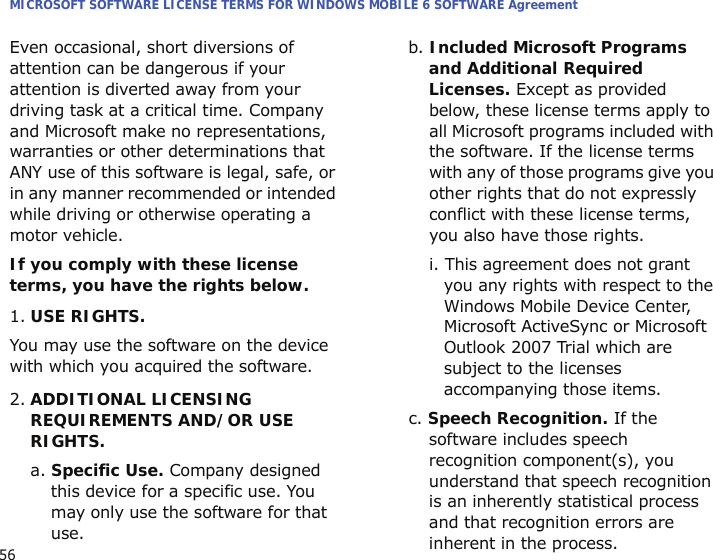 MICROSOFT SOFTWARE LICENSE TERMS FOR WINDOWS MOBILE 6 SOFTWARE Agreement56Even occasional, short diversions of attention can be dangerous if your attention is diverted away from your driving task at a critical time. Company and Microsoft make no representations, warranties or other determinations that ANY use of this software is legal, safe, or in any manner recommended or intended while driving or otherwise operating a motor vehicle.If you comply with these license terms, you have the rights below.1.USE RIGHTS.You may use the software on the device with which you acquired the software.2.ADDITIONAL LICENSING REQUIREMENTS AND/OR USE RIGHTS.a. Specific Use. Company designed this device for a specific use. You may only use the software for that use.b. Included Microsoft Programs and Additional Required Licenses. Except as provided below, these license terms apply to all Microsoft programs included with the software. If the license terms with any of those programs give you other rights that do not expressly conflict with these license terms, you also have those rights.i. This agreement does not grant you any rights with respect to the Windows Mobile Device Center, Microsoft ActiveSync or Microsoft Outlook 2007 Trial which are subject to the licenses accompanying those items.c. Speech Recognition. If the software includes speech recognition component(s), you understand that speech recognition is an inherently statistical process and that recognition errors are inherent in the process. 