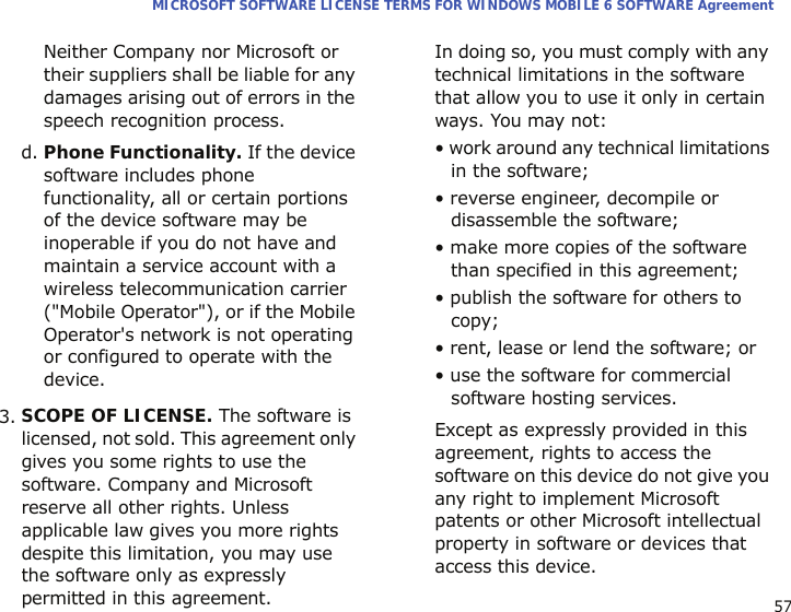 57MICROSOFT SOFTWARE LICENSE TERMS FOR WINDOWS MOBILE 6 SOFTWARE AgreementNeither Company nor Microsoft or their suppliers shall be liable for any damages arising out of errors in the speech recognition process.d. Phone Functionality. If the device software includes phone functionality, all or certain portions of the device software may be inoperable if you do not have and maintain a service account with a wireless telecommunication carrier (&quot;Mobile Operator&quot;), or if the Mobile Operator&apos;s network is not operating or configured to operate with the device.3.SCOPE OF LICENSE. The software is licensed, not sold. This agreement only gives you some rights to use the software. Company and Microsoft reserve all other rights. Unless applicable law gives you more rights despite this limitation, you may use the software only as expressly permitted in this agreement. In doing so, you must comply with any technical limitations in the software that allow you to use it only in certain ways. You may not:• work around any technical limitations in the software;• reverse engineer, decompile or disassemble the software;• make more copies of the software than specified in this agreement;• publish the software for others to copy;• rent, lease or lend the software; or• use the software for commercial software hosting services.Except as expressly provided in this agreement, rights to access the software on this device do not give you any right to implement Microsoft patents or other Microsoft intellectual property in software or devices that access this device.