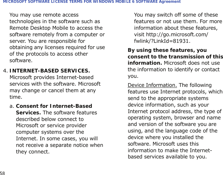 MICROSOFT SOFTWARE LICENSE TERMS FOR WINDOWS MOBILE 6 SOFTWARE Agreement58You may use remote access technologies in the software such as Remote Desktop Mobile to access the software remotely from a computer or server. You are responsible for obtaining any licenses required for use of the protocols to access other software.4.INTERNET-BASED SERVICES. Microsoft provides Internet-based services with the software. Microsoft may change or cancel them at any time.a. Consent for Internet-Based Services. The software features described below connect to Microsoft or service provider computer systems over the Internet. In some cases, you will not receive a separate notice when they connect. You may switch off some of these features or not use them. For more information about these features, visit http://go.microsoft.com/fwlink/?LinkId=81931.By using these features, you consent to the transmission of this information. Microsoft does not use the information to identify or contact you.Device Information. The following features use Internet protocols, which send to the appropriate systems device information, such as your Internet protocol address, the type of operating system, browser and name and version of the software you are using, and the language code of the device where you installed the software. Microsoft uses this information to make the Internet-based services available to you. 