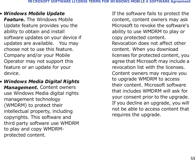 59MICROSOFT SOFTWARE LICENSE TERMS FOR WINDOWS MOBILE 6 SOFTWARE Agreement• Windows Mobile Update Feature. The Windows Mobile Update feature provides you the ability to obtain and install software updates on your device if updates are available.   You may choose not to use this feature. Company and/or your Mobile Operator may not support this feature or an update for your device.• Windows Media Digital Rights Management. Content owners use Windows Media digital rights management technology (WMDRM) to protect their intellectual property, including copyrights. This software and third party software use WMDRM to play and copy WMDRM-protected content.  If the software fails to protect the content, content owners may ask Microsoft to revoke the software&apos;s ability to use WMDRM to play or copy protected content. Revocation does not affect other content. When you download licenses for protected content, you agree that Microsoft may include a revocation list with the licenses. Content owners may require you to upgrade WMDRM to access their content. Microsoft software that includes WMDRM will ask for your consent prior to the upgrade. If you decline an upgrade, you will not be able to access content that requires the upgrade.