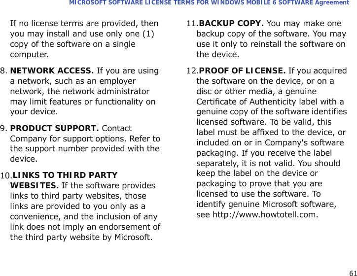 61MICROSOFT SOFTWARE LICENSE TERMS FOR WINDOWS MOBILE 6 SOFTWARE AgreementIf no license terms are provided, then you may install and use only one (1) copy of the software on a single computer.  8.NETWORK ACCESS. If you are using a network, such as an employer network, the network administrator may limit features or functionality on your device.9.PRODUCT SUPPORT. Contact Company for support options. Refer to the support number provided with the device.10.LINKS TO THIRD PARTY WEBSITES. If the software provides links to third party websites, those links are provided to you only as a convenience, and the inclusion of any link does not imply an endorsement of the third party website by Microsoft.11.BACKUP COPY. You may make one backup copy of the software. You may use it only to reinstall the software on the device.12.PROOF OF LICENSE. If you acquired the software on the device, or on a disc or other media, a genuine Certificate of Authenticity label with a genuine copy of the software identifies licensed software. To be valid, this label must be affixed to the device, or included on or in Company&apos;s software packaging. If you receive the label separately, it is not valid. You should keep the label on the device or packaging to prove that you are licensed to use the software. To identify genuine Microsoft software, see http://www.howtotell.com.