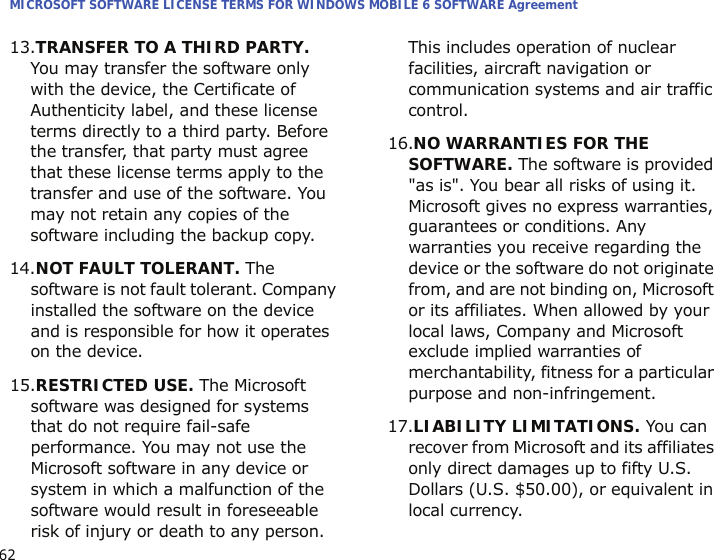 MICROSOFT SOFTWARE LICENSE TERMS FOR WINDOWS MOBILE 6 SOFTWARE Agreement6213.TRANSFER TO A THIRD PARTY. You may transfer the software only with the device, the Certificate of Authenticity label, and these license terms directly to a third party. Before the transfer, that party must agree that these license terms apply to the transfer and use of the software. You may not retain any copies of the software including the backup copy.14.NOT FAULT TOLERANT. The software is not fault tolerant. Company installed the software on the device and is responsible for how it operates on the device.15.RESTRICTED USE. The Microsoft software was designed for systems that do not require fail-safe performance. You may not use the Microsoft software in any device or system in which a malfunction of the software would result in foreseeable risk of injury or death to any person. This includes operation of nuclear facilities, aircraft navigation or communication systems and air traffic control.16.NO WARRANTIES FOR THE SOFTWARE. The software is provided &quot;as is&quot;. You bear all risks of using it. Microsoft gives no express warranties, guarantees or conditions. Any warranties you receive regarding the device or the software do not originate from, and are not binding on, Microsoft or its affiliates. When allowed by your local laws, Company and Microsoft exclude implied warranties of merchantability, fitness for a particular purpose and non-infringement.17.LIABILITY LIMITATIONS. You can recover from Microsoft and its affiliates only direct damages up to fifty U.S. Dollars (U.S. $50.00), or equivalent in local currency. 