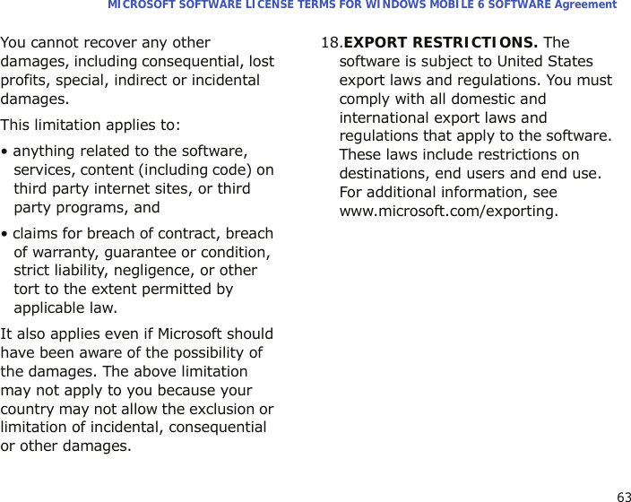 63MICROSOFT SOFTWARE LICENSE TERMS FOR WINDOWS MOBILE 6 SOFTWARE AgreementYou cannot recover any other damages, including consequential, lost profits, special, indirect or incidental damages.This limitation applies to:• anything related to the software, services, content (including code) on third party internet sites, or third party programs, and• claims for breach of contract, breach of warranty, guarantee or condition, strict liability, negligence, or other tort to the extent permitted by applicable law.It also applies even if Microsoft should have been aware of the possibility of the damages. The above limitation may not apply to you because your country may not allow the exclusion or limitation of incidental, consequential or other damages.18.EXPORT RESTRICTIONS. The software is subject to United States export laws and regulations. You must comply with all domestic and international export laws and regulations that apply to the software. These laws include restrictions on destinations, end users and end use. For additional information, see www.microsoft.com/exporting.