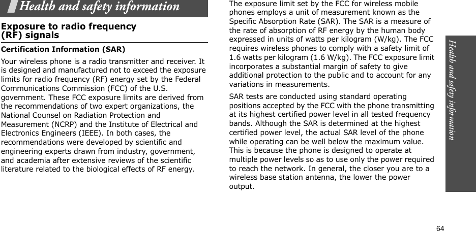 Health and safety information  64Health and safety informationExposure to radio frequency(RF) signalsCertification Information (SAR)Your wireless phone is a radio transmitter and receiver. It is designed and manufactured not to exceed the exposure limits for radio frequency (RF) energy set by the Federal Communications Commission (FCC) of the U.S. government. These FCC exposure limits are derived from the recommendations of two expert organizations, the National Counsel on Radiation Protection and Measurement (NCRP) and the Institute of Electrical and Electronics Engineers (IEEE). In both cases, the recommendations were developed by scientific and engineering experts drawn from industry, government, and academia after extensive reviews of the scientific literature related to the biological effects of RF energy.The exposure limit set by the FCC for wireless mobile phones employs a unit of measurement known as the Specific Absorption Rate (SAR). The SAR is a measure of the rate of absorption of RF energy by the human body expressed in units of watts per kilogram (W/kg). The FCC requires wireless phones to comply with a safety limit of 1.6 watts per kilogram (1.6 W/kg). The FCC exposure limit incorporates a substantial margin of safety to give additional protection to the public and to account for any variations in measurements.SAR tests are conducted using standard operating positions accepted by the FCC with the phone transmitting at its highest certified power level in all tested frequency bands. Although the SAR is determined at the highest certified power level, the actual SAR level of the phone while operating can be well below the maximum value. This is because the phone is designed to operate at multiple power levels so as to use only the power required to reach the network. In general, the closer you are to a wireless base station antenna, the lower the power output.