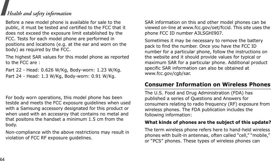 64Health and safety informationBefore a new model phone is available for sale to the public, it must be tested and certified to the FCC that it does not exceed the exposure limit established by the FCC. Tests for each model phone are performed in positions and locations (e.g. at the ear and worn on the body) as required by the FCC. The highest SAR values for this model phone as reported to the FCC are : Part 22 - Head: 0.626 W/Kg, Body-worn: 1.23 W/Kg.Part 24 - Head: 1.3 W/Kg, Body-worn: 0.91 W/Kg.For body worn operations, this model phone has been testde and meets the FCC exposure guidelines when used with a Samsung accessory designated for this product or when used with an accessroy that contains no metal and that positons the handset a minimum 1.5 cm from the body. Non-compliance with the above restrictions may result in violation of FCC RF exposure guidelines.SAR information on this and other model phones can be viewed on-line at www.fcc.gov/oet/fccid. This site uses the phone FCC ID number A3LSGHI907.Sometimes it may be necessary to remove the battery pack to find the number. Once you have the FCC ID number for a particular phone, follow the instructions on the website and it should provide values for typical or maximum SAR for a particular phone. Additional product specific SAR information can also be obtained at www.fcc.gov/cgb/sar.Consumer Information on Wireless PhonesThe U.S. Food and Drug Administration (FDA) has published a series of Questions and Answers for consumers relating to radio frequency (RF) exposure from wireless phones. The FDA publication includes the following information:What kinds of phones are the subject of this update?The term wireless phone refers here to hand-held wireless phones with built-in antennas, often called “cell,” “mobile,” or “PCS” phones. These types of wireless phones can 