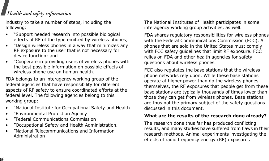 66Health and safety informationindustry to take a number of steps, including the following:• “Support needed research into possible biological effects of RF of the type emitted by wireless phones;• “Design wireless phones in a way that minimizes any RF exposure to the user that is not necessary for device function; and• “Cooperate in providing users of wireless phones with the best possible information on possible effects of wireless phone use on human health.FDA belongs to an interagency working group of the federal agencies that have responsibility for different aspects of RF safety to ensure coordinated efforts at the federal level. The following agencies belong to this working group:• “National Institute for Occupational Safety and Health• “Environmental Protection Agency• ”Federal Communications Commission• ”Occupational Safety and Health Administration.• ”National Telecommunications and Information AdministrationThe National Institutes of Health participates in some interagency working group activities, as well.FDA shares regulatory responsibilities for wireless phones with the Federal Communications Commission (FCC). All phones that are sold in the United States must comply with FCC safety guidelines that limit RF exposure. FCC relies on FDA and other health agencies for safety questions about wireless phones.FCC also regulates the base stations that the wireless phone networks rely upon. While these base stations operate at higher power than do the wireless phones themselves, the RF exposures that people get from these base stations are typically thousands of times lower than those they can get from wireless phones. Base stations are thus not the primary subject of the safety questions discussed in this document.What are the results of the research done already?The research done thus far has produced conflicting results, and many studies have suffered from flaws in their research methods. Animal experiments investigating the effects of radio frequency energy (RF) exposures 