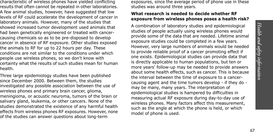 Health and safety information  67characteristic of wireless phones have yielded conflicting results that often cannot be repeated in other laboratories. A few animal studies, however, have suggested that low levels of RF could accelerate the development of cancer in laboratory animals. However, many of the studies that showed increased tumor development used animals that had been genetically engineered or treated with cancer-causing chemicals so as to be pre-disposed to develop cancer in absence of RF exposure. Other studies exposed the animals to RF for up to 22 hours per day. These conditions are not similar to the conditions under which people use wireless phones, so we don&apos;t know with certainty what the results of such studies mean for human health.Three large epidemiology studies have been published since December 2000. Between them, the studies investigated any possible association between the use of wireless phones and primary brain cancer, glioma, meningioma, or acoustic neuroma, tumors of the brain or salivary gland, leukemia, or other cancers. None of the studies demonstrated the existence of any harmful health effects from wireless phones RF exposures. However, none of the studies can answer questions about long-term exposures, since the average period of phone use in these studies was around three years.What research is needed to decide whether RF exposure from wireless phones poses a health risk?A combination of laboratory studies and epidemiological studies of people actually using wireless phones would provide some of the data that are needed. Lifetime animal exposure studies could be completed in a few years. However, very large numbers of animals would be needed to provide reliable proof of a cancer promoting effect if one exists. Epidemiological studies can provide data that is directly applicable to human populations, but ten or more years&apos; follow-up may be needed to provide answers about some health effects, such as cancer. This is because the interval between the time of exposure to a cancer-causing agent and the time tumors develop - if they do - may be many, many years. The interpretation of epidemiological studies is hampered by difficulties in measuring actual RF exposure during day-to-day use of wireless phones. Many factors affect this measurement, such as the angle at which the phone is held, or which model of phone is used.
