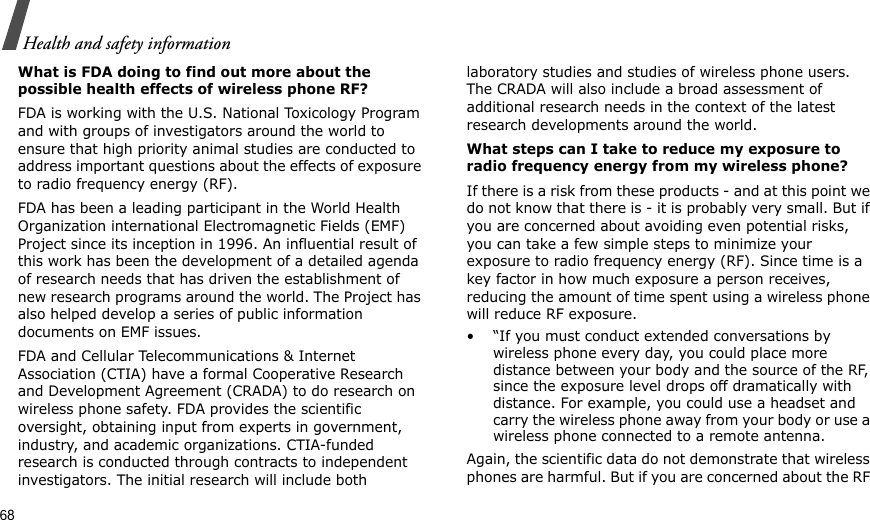 68Health and safety informationWhat is FDA doing to find out more about the possible health effects of wireless phone RF?FDA is working with the U.S. National Toxicology Program and with groups of investigators around the world to ensure that high priority animal studies are conducted to address important questions about the effects of exposure to radio frequency energy (RF).FDA has been a leading participant in the World Health Organization international Electromagnetic Fields (EMF) Project since its inception in 1996. An influential result of this work has been the development of a detailed agenda of research needs that has driven the establishment of new research programs around the world. The Project has also helped develop a series of public information documents on EMF issues.FDA and Cellular Telecommunications &amp; Internet Association (CTIA) have a formal Cooperative Research and Development Agreement (CRADA) to do research on wireless phone safety. FDA provides the scientific oversight, obtaining input from experts in government, industry, and academic organizations. CTIA-funded research is conducted through contracts to independent investigators. The initial research will include both laboratory studies and studies of wireless phone users. The CRADA will also include a broad assessment of additional research needs in the context of the latest research developments around the world.What steps can I take to reduce my exposure to radio frequency energy from my wireless phone?If there is a risk from these products - and at this point we do not know that there is - it is probably very small. But if you are concerned about avoiding even potential risks, you can take a few simple steps to minimize your exposure to radio frequency energy (RF). Since time is a key factor in how much exposure a person receives, reducing the amount of time spent using a wireless phone will reduce RF exposure.• “If you must conduct extended conversations by wireless phone every day, you could place more distance between your body and the source of the RF, since the exposure level drops off dramatically with distance. For example, you could use a headset and carry the wireless phone away from your body or use a wireless phone connected to a remote antenna.Again, the scientific data do not demonstrate that wireless phones are harmful. But if you are concerned about the RF 
