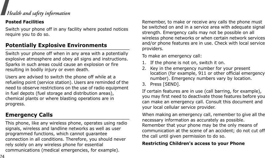 74Health and safety informationPosted FacilitiesSwitch your phone off in any facility where posted notices require you to do so.Potentially Explosive EnvironmentsSwitch your phone off when in any area with a potentially explosive atmosphere and obey all signs and instructions. Sparks in such areas could cause an explosion or fire resulting in bodily injury or even death.Users are advised to switch the phone off while at a refueling point (service station). Users are reminded of the need to observe restrictions on the use of radio equipment in fuel depots (fuel storage and distribution areas), chemical plants or where blasting operations are in progress.Emergency CallsThis phone, like any wireless phone, operates using radio signals, wireless and landline networks as well as user programmed functions, which cannot guarantee connection in all conditions. Therefore, you should never rely solely on any wireless phone for essential communications (medical emergencies, for example).Remember, to make or receive any calls the phone must be switched on and in a service area with adequate signal strength. Emergency calls may not be possible on all wireless phone networks or when certain network services and/or phone features are in use. Check with local service providers.To make an emergency call:1. If the phone is not on, switch it on.2. Key in the emergency number for your present location (for example, 911 or other official emergency number). Emergency numbers vary by location.3. Press [SEND].If certain features are in use (call barring, for example), you may first need to deactivate those features before you can make an emergency call. Consult this document and your local cellular service provider.When making an emergency call, remember to give all the necessary information as accurately as possible. Remember that your phone may be the only means of communication at the scene of an accident; do not cut off the call until given permission to do so.Restricting Children&apos;s access to your Phone