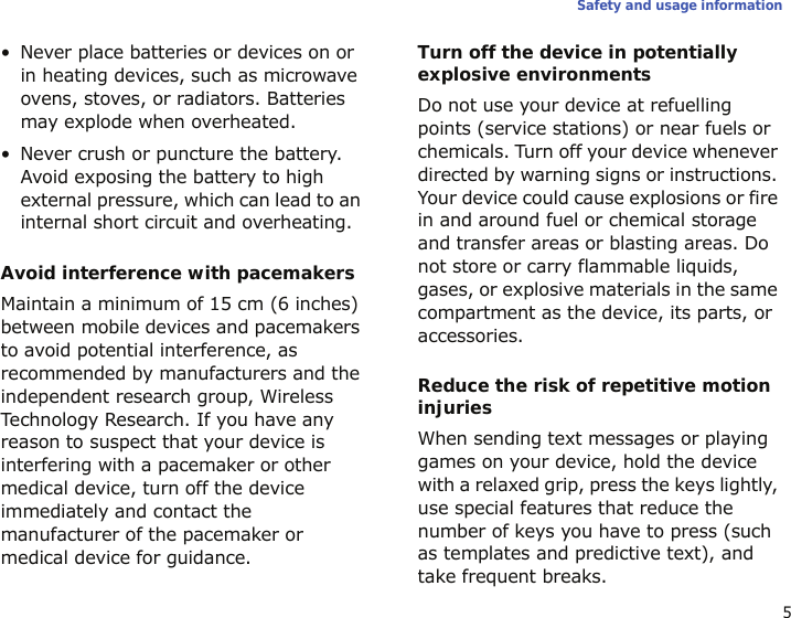 5Safety and usage information• Never place batteries or devices on or in heating devices, such as microwave ovens, stoves, or radiators. Batteries may explode when overheated.• Never crush or puncture the battery. Avoid exposing the battery to high external pressure, which can lead to an internal short circuit and overheating.Avoid interference with pacemakersMaintain a minimum of 15 cm (6 inches) between mobile devices and pacemakers to avoid potential interference, as recommended by manufacturers and the independent research group, Wireless Technology Research. If you have any reason to suspect that your device is interfering with a pacemaker or other medical device, turn off the device immediately and contact the manufacturer of the pacemaker or medical device for guidance.Turn off the device in potentially explosive environmentsDo not use your device at refuelling points (service stations) or near fuels or chemicals. Turn off your device whenever directed by warning signs or instructions. Your device could cause explosions or fire in and around fuel or chemical storage and transfer areas or blasting areas. Do not store or carry flammable liquids, gases, or explosive materials in the same compartment as the device, its parts, or accessories.Reduce the risk of repetitive motion injuriesWhen sending text messages or playing games on your device, hold the device with a relaxed grip, press the keys lightly, use special features that reduce the number of keys you have to press (such as templates and predictive text), and take frequent breaks.