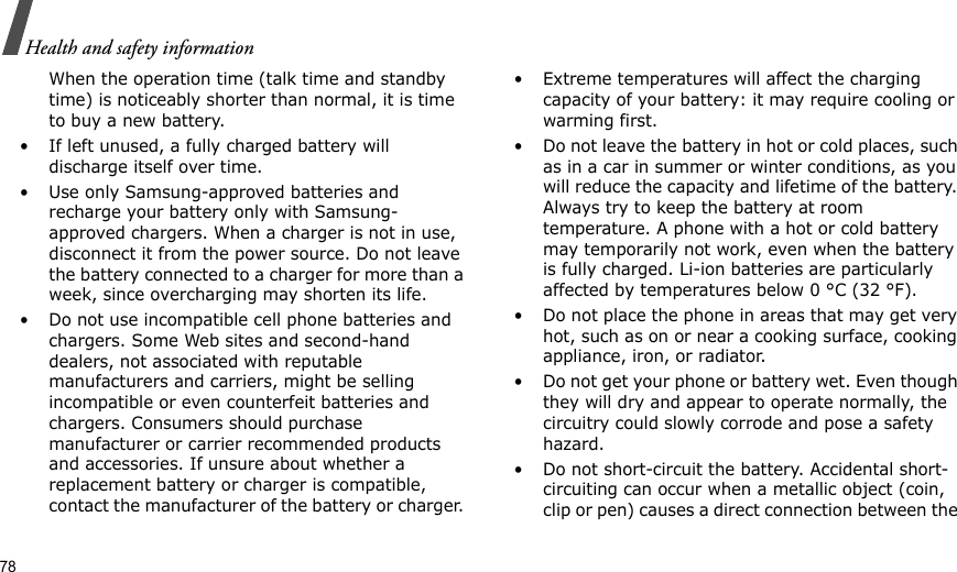78Health and safety informationWhen the operation time (talk time and standby time) is noticeably shorter than normal, it is time to buy a new battery.• If left unused, a fully charged battery will discharge itself over time.• Use only Samsung-approved batteries and recharge your battery only with Samsung-approved chargers. When a charger is not in use, disconnect it from the power source. Do not leave the battery connected to a charger for more than a week, since overcharging may shorten its life.• Do not use incompatible cell phone batteries and chargers. Some Web sites and second-hand dealers, not associated with reputable manufacturers and carriers, might be selling incompatible or even counterfeit batteries and chargers. Consumers should purchase manufacturer or carrier recommended products and accessories. If unsure about whether a replacement battery or charger is compatible, contact the manufacturer of the battery or charger. • Extreme temperatures will affect the charging capacity of your battery: it may require cooling or warming first.• Do not leave the battery in hot or cold places, such as in a car in summer or winter conditions, as you will reduce the capacity and lifetime of the battery. Always try to keep the battery at room temperature. A phone with a hot or cold battery may temporarily not work, even when the battery is fully charged. Li-ion batteries are particularly affected by temperatures below 0 °C (32 °F).• Do not place the phone in areas that may get very hot, such as on or near a cooking surface, cooking appliance, iron, or radiator.• Do not get your phone or battery wet. Even though they will dry and appear to operate normally, the circuitry could slowly corrode and pose a safety hazard.• Do not short-circuit the battery. Accidental short- circuiting can occur when a metallic object (coin, clip or pen) causes a direct connection between the 