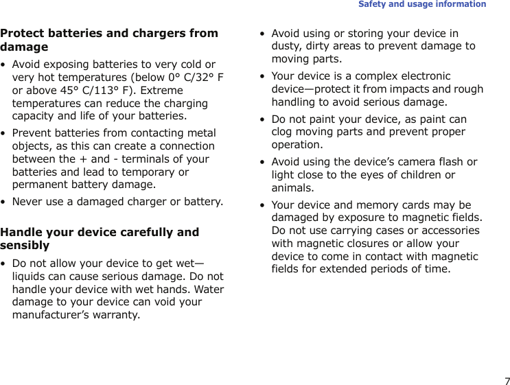 7Safety and usage informationProtect batteries and chargers from damage• Avoid exposing batteries to very cold or very hot temperatures (below 0° C/32° F or above 45° C/113° F). Extreme temperatures can reduce the charging capacity and life of your batteries.• Prevent batteries from contacting metal objects, as this can create a connection between the + and - terminals of your batteries and lead to temporary or permanent battery damage.• Never use a damaged charger or battery.Handle your device carefully and sensibly• Do not allow your device to get wet—liquids can cause serious damage. Do not handle your device with wet hands. Water damage to your device can void your manufacturer’s warranty.• Avoid using or storing your device in dusty, dirty areas to prevent damage to moving parts.• Your device is a complex electronic device—protect it from impacts and rough handling to avoid serious damage.• Do not paint your device, as paint can clog moving parts and prevent proper operation.• Avoid using the device’s camera flash or light close to the eyes of children or animals.• Your device and memory cards may be damaged by exposure to magnetic fields. Do not use carrying cases or accessories with magnetic closures or allow your device to come in contact with magnetic fields for extended periods of time.