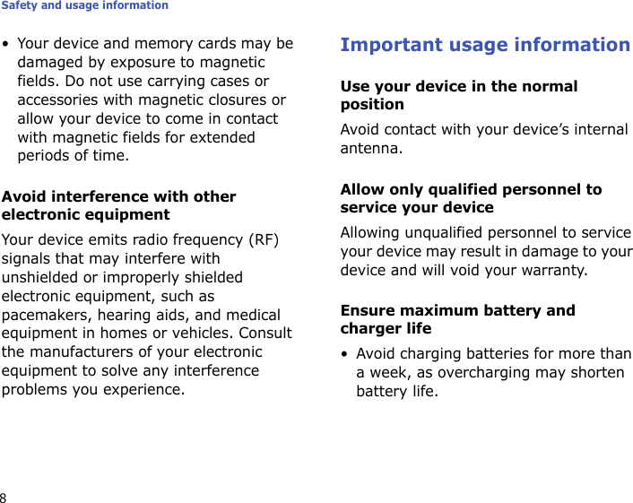 Safety and usage information8• Your device and memory cards may be damaged by exposure to magnetic fields. Do not use carrying cases or accessories with magnetic closures or allow your device to come in contact with magnetic fields for extended periods of time.Avoid interference with other electronic equipmentYour device emits radio frequency (RF) signals that may interfere with unshielded or improperly shielded electronic equipment, such as pacemakers, hearing aids, and medical equipment in homes or vehicles. Consult the manufacturers of your electronic equipment to solve any interference problems you experience.Important usage informationUse your device in the normal positionAvoid contact with your device’s internal antenna.Allow only qualified personnel to service your deviceAllowing unqualified personnel to service your device may result in damage to your device and will void your warranty.Ensure maximum battery and charger life• Avoid charging batteries for more than a week, as overcharging may shorten battery life.
