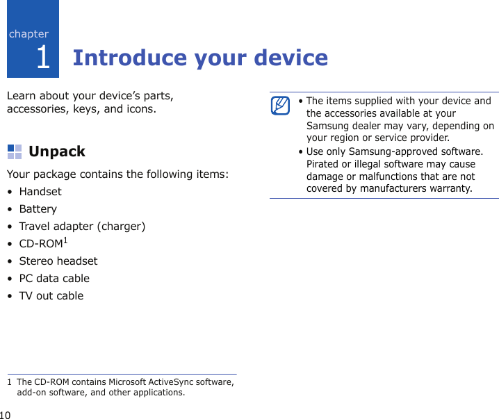 101Introduce your deviceLearn about your device’s parts, accessories, keys, and icons.UnpackYour package contains the following items:•Handset•Battery• Travel adapter (charger)•CD-ROM1•Stereo headset• PC data cable•TV out cable1  The CD-ROM contains Microsoft ActiveSync software, add-on software, and other applications.• The items supplied with your device and the accessories available at your Samsung dealer may vary, depending on your region or service provider.• Use only Samsung-approved software. Pirated or illegal software may cause damage or malfunctions that are not covered by manufacturers warranty.