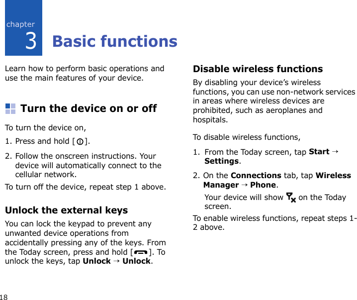 183Basic functionsLearn how to perform basic operations and use the main features of your device.Turn the device on or offTo turn the devi c e  on,1. Press and hold [ ].2. Follow the onscreen instructions. Your device will automatically connect to the cellular network.To turn off the device, repeat step 1 above.Unlock the external keysYou can lock the keypad to prevent any unwanted device operations from accidentally pressing any of the keys. From the Today screen, press and hold [ ]. To unlock the keys, tap Unlock → Unlock.Disable wireless functionsBy disabling your device’s wireless functions, you can use non-network services in areas where wireless devices are prohibited, such as aeroplanes and hospitals.To disable wireless functions, 1. From the Today screen, tap Start → Settings.2. On the Connections tab, tap Wireless Manager → Phone.Your device will show   on the Today screen.To enable wireless functions, repeat steps 1-2 above.