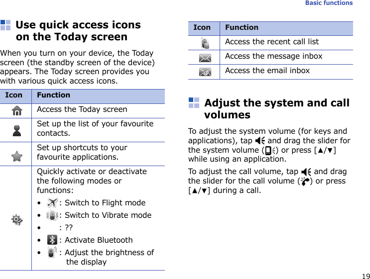 19Basic functionsUse quick access icons on the Today screenWhen you turn on your device, the Today screen (the standby screen of the device) appears. The Today screen provides you with various quick access icons.Adjust the system and call volumesTo adjust the system volume (for keys and applications), tap   and drag the slider for the system volume ( ) or press [ / ] while using an application.To adjust the call volume, tap   and drag the slider for the call volume ( ) or press [/] during a call.IconFunctionAccess the Today screenSet up the list of your favourite contacts.Set up shortcuts to your favourite applications.Quickly activate or deactivate the following modes or functions:• : Switch to Flight mode• : Switch to Vibrate mode•: ??• : Activate Bluetooth• : Adjust the brightness of the displayAccess the recent call listAccess the message inboxAccess the email inboxIcon Function