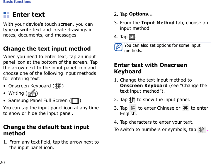 Basic functions20Enter textWith your device’s touch screen, you can type or write text and create drawings in notes, documents, and messages.Change the text input methodWhen you need to enter text, tap an input panel icon at the bottom of the screen. Tap the arrow next to the input panel icon and choose one of the following input methods for entering text:• Onscreen Keyboard ( )•Writing ( )• Samsung Panel Full Screen ( )You can tap the input panel icon at any time to show or hide the input panel.Change the default text input method1. From any text field, tap the arrow next to the input panel icon.2. Tap Options...3. From the Input Method tab, choose an input method.4. Tap .Enter text with Onscreen Keyboard1. Change the text input method to Onscreen Keyboard (see “Change the text input method”).2. Tap   to show the input panel.3. Tap   to enter Chinese or   to enter English. 4. Tap characters to enter your text.To switch to numbers or symbols, tap  .You can also set options for some input methods.