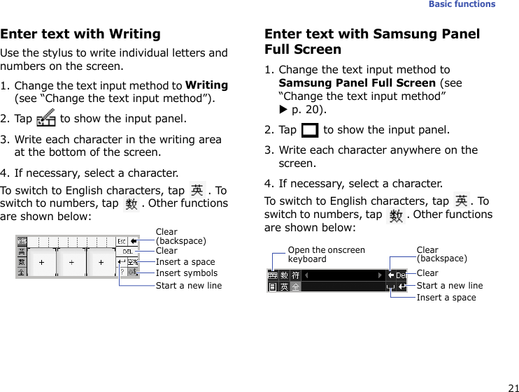 21Basic functionsEnter text with WritingUse the stylus to write individual letters and numbers on the screen.1. Change the text input method to Writing (see “Change the text input method”).2. Tap   to show the input panel.3. Write each character in the writing area at the bottom of the screen.4. If necessary, select a character.To switch to English characters, tap  . To switch to numbers, tap  . Other functions are shown below:Enter text with Samsung Panel Full Screen1. Change the text input method to Samsung Panel Full Screen (see “Change the text input method”X p. 20).2. Tap   to show the input panel.3. Write each character anywhere on the screen.4. If necessary, select a character.To switch to English characters, tap  . To switch to numbers, tap  . Other functions are shown below:Clear (backspace)ClearInsert a spaceInsert symbolsStart a new lineClear (backspace)ClearInsert a spaceStart a new lineOpen the onscreen keyboard