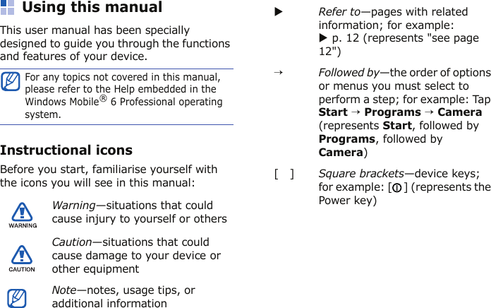 Using this manualThis user manual has been specially designed to guide you through the functions and features of your device.Instructional iconsBefore you start, familiarise yourself with the icons you will see in this manual:For any topics not covered in this manual, please refer to the Help embedded in the Windows Mobile® 6 Professional operating system.Warning—situations that could cause injury to yourself or othersCaution—situations that could cause damage to your device or other equipmentNote—notes, usage tips, or additional informationXRefer to—pages with related information; for example: X p. 12 (represents &quot;see page 12&quot;)→Followed by—the order of options or menus you must select to perform a step; for example: Tap Start → Programs → Camera (represents Start, followed by Programs, followed by Camera)[   ] Square brackets—device keys; for example: [ ] (represents the Power key)