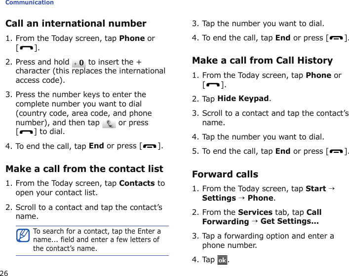 Communication26Call an international number1. From the Today screen, tap Phone or [].2. Press and hold   to insert the + character (this replaces the international access code).3. Press the number keys to enter the complete number you want to dial (country code, area code, and phone number), and then tap   or press [] to dial.4. To end the call, tap End or press [ ].Make a call from the contact list1. From the Today screen, tap Contacts to open your contact list.2. Scroll to a contact and tap the contact’s name.3. Tap the number you want to dial.4. To end the call, tap End or press [ ].Make a call from Call History1. From the Today screen, tap Phone or [].2. Tap Hide Keypad.3. Scroll to a contact and tap the contact’s name.4. Tap the number you want to dial.5. To end the call, tap End or press [ ].Forward calls1. From the Today screen, tap Start → Settings → Phone.2. From the Services tab, tap Call Forwarding → Get Settings...3. Tap a forwarding option and enter a phone number.4. Tap .To search for a contact, tap the Enter a name... field and enter a few letters of the contact’s name.