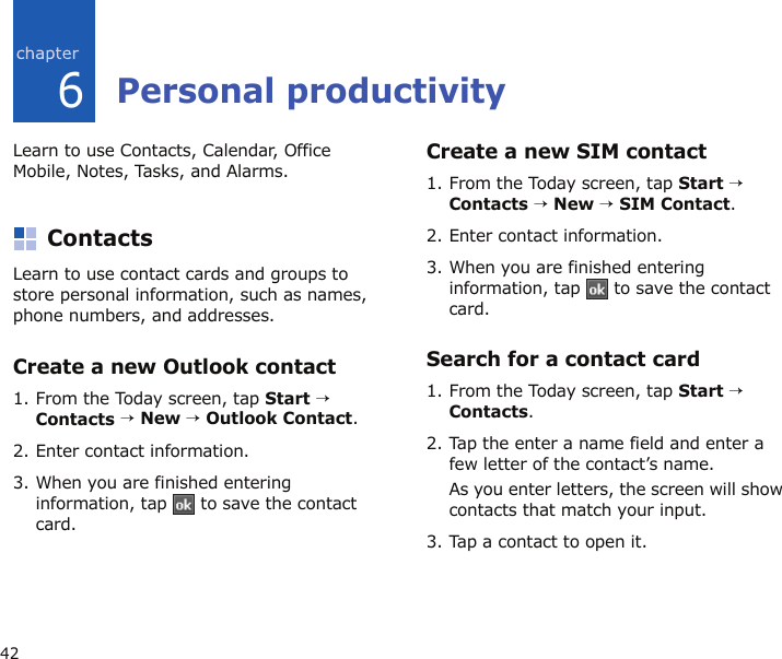 426Personal productivityLearn to use Contacts, Calendar, Office Mobile, Notes, Tasks, and Alarms.ContactsLearn to use contact cards and groups to store personal information, such as names, phone numbers, and addresses.Create a new Outlook contact1. From the Today screen, tap Start → Contacts → New → Outlook Contact.2. Enter contact information.3. When you are finished entering information, tap   to save the contact card.Create a new SIM contact1. From the Today screen, tap Start → Contacts → New → SIM Contact.2. Enter contact information.3. When you are finished entering information, tap   to save the contact card.Search for a contact card1. From the Today screen, tap Start → Contacts.2. Tap the enter a name field and enter a few letter of the contact’s name.As you enter letters, the screen will show contacts that match your input.3. Tap a contact to open it.