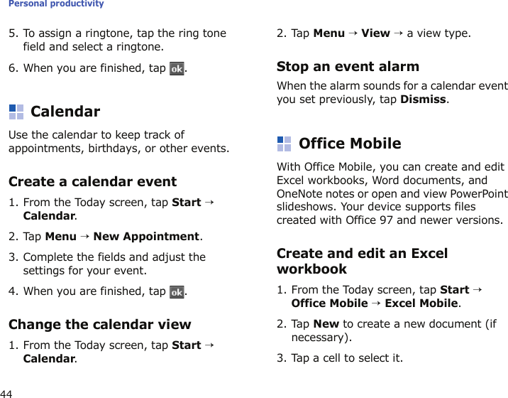 Personal productivity445. To assign a ringtone, tap the ring tone field and select a ringtone.6. When you are finished, tap  .CalendarUse the calendar to keep track of appointments, birthdays, or other events.Create a calendar event1. From the Today screen, tap Start → Calendar.2. Tap Menu → New Appointment.3. Complete the fields and adjust the settings for your event.4. When you are finished, tap  .Change the calendar view1. From the Today screen, tap Start → Calendar.2. Tap Menu → View → a view type.Stop an event alarmWhen the alarm sounds for a calendar event you set previously, tap Dismiss.Office MobileWith Office Mobile, you can create and edit Excel workbooks, Word documents, and OneNote notes or open and view PowerPoint slideshows. Your device supports files created with Office 97 and newer versions.Create and edit an Excel workbook1. From the Today screen, tap Start → Office Mobile → Excel Mobile.2. Tap New to create a new document (if necessary).3. Tap a cell to select it.