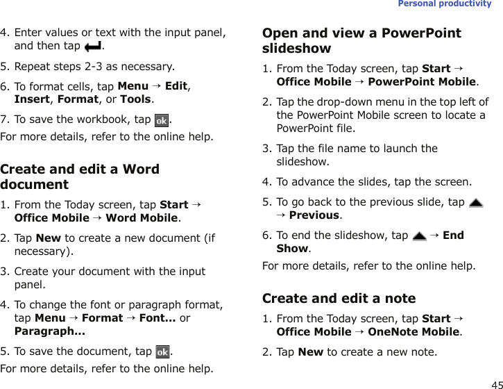 45Personal productivity4. Enter values or text with the input panel, and then tap  .5. Repeat steps 2-3 as necessary.6. To format cells, tap Menu → Edit, Insert, Format, or Tools.7. To save the workbook, tap  .For more details, refer to the online help.Create and edit a Word document1. From the Today screen, tap Start → Office Mobile → Word Mobile.2. Tap New to create a new document (if necessary).3. Create your document with the input panel.4. To change the font or paragraph format, tap Menu → Format → Font... or Paragraph...5. To save the document, tap  .For more details, refer to the online help.Open and view a PowerPoint slideshow1. From the Today screen, tap Start → Office Mobile → PowerPoint Mobile.2. Tap the drop-down menu in the top left of the PowerPoint Mobile screen to locate a PowerPoint file.3. Tap the file name to launch the slideshow.4. To advance the slides, tap the screen.5. To go back to the previous slide, tap  → Previous.6. To end the slideshow, tap  → End Show.For more details, refer to the online help.Create and edit a note1. From the Today screen, tap Start → Office Mobile → OneNote Mobile.2. Tap New to create a new note.