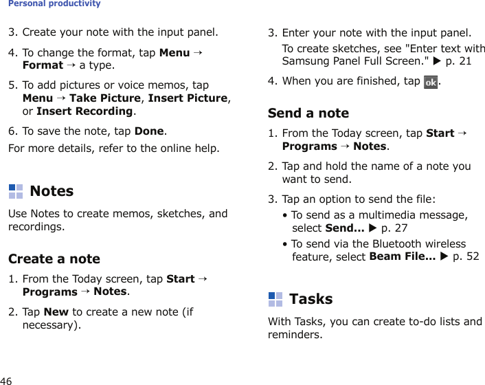 Personal productivity463. Create your note with the input panel.4. To change the format, tap Menu → Format → a type.5. To add pictures or voice memos, tap Menu → Take Picture, Insert Picture, or Insert Recording.6. To save the note, tap Done.For more details, refer to the online help.NotesUse Notes to create memos, sketches, and recordings.Create a note1. From the Today screen, tap Start → Programs → Notes.2. Tap New to create a new note (if necessary).3. Enter your note with the input panel.To create sketches, see &quot;Enter text with Samsung Panel Full Screen.&quot; X p. 214. When you are finished, tap  . Send a note1. From the Today screen, tap Start → Programs → Notes.2. Tap and hold the name of a note you want to send.3. Tap an option to send the file:• To send as a multimedia message, select Send... X p. 27• To send via the Bluetooth wireless feature, select Beam File... X p. 52TasksWith Tasks, you can create to-do lists and reminders.