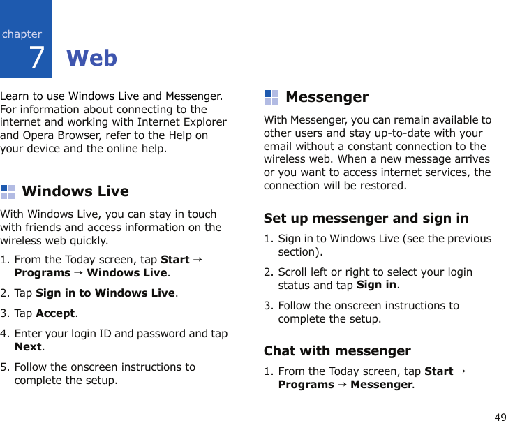 497WebLearn to use Windows Live and Messenger. For information about connecting to the internet and working with Internet Explorer and Opera Browser, refer to the Help on your device and the online help.Windows LiveWith Windows Live, you can stay in touch with friends and access information on the wireless web quickly. 1. From the Today screen, tap Start → Programs → Windows Live.2. Tap Sign in to Windows Live.3. Tap Accept.4. Enter your login ID and password and tap Next.5. Follow the onscreen instructions to complete the setup.MessengerWith Messenger, you can remain available to other users and stay up-to-date with your email without a constant connection to the wireless web. When a new message arrives or you want to access internet services, the connection will be restored.Set up messenger and sign in1. Sign in to Windows Live (see the previous section).2. Scroll left or right to select your login status and tap Sign in.3. Follow the onscreen instructions to complete the setup.Chat with messenger1. From the Today screen, tap Start → Programs → Messenger.