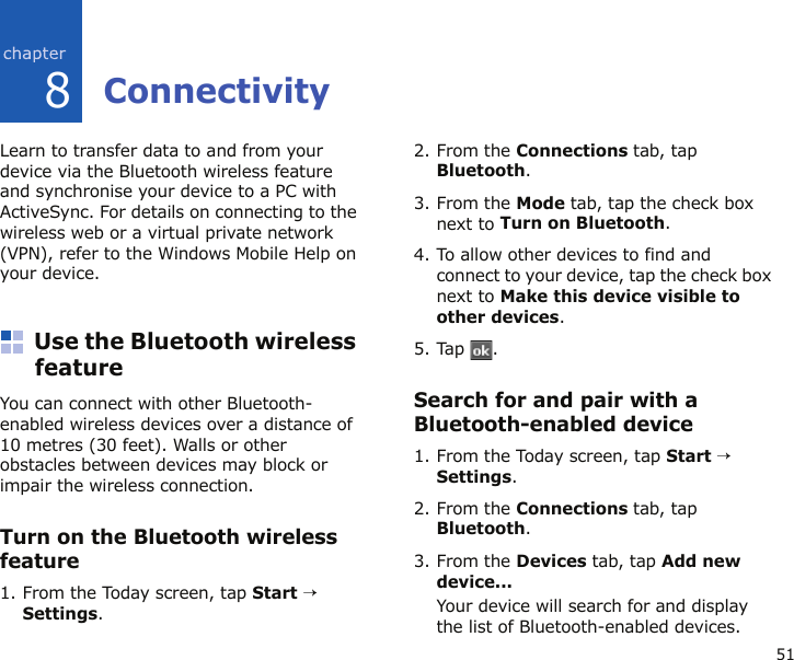 518ConnectivityLearn to transfer data to and from your device via the Bluetooth wireless feature and synchronise your device to a PC with ActiveSync. For details on connecting to the wireless web or a virtual private network (VPN), refer to the Windows Mobile Help on your device.Use the Bluetooth wireless featureYou can connect with other Bluetooth-enabled wireless devices over a distance of 10 metres (30 feet). Walls or other obstacles between devices may block or impair the wireless connection.Turn on the Bluetooth wireless feature1. From the Today screen, tap Start → Settings.2. From the Connections tab, tap Bluetooth.3. From the Mode tab, tap the check box next to Turn on Bluetooth.4. To allow other devices to find and connect to your device, tap the check box next to Make this device visible to other devices.5. Tap .Search for and pair with a Bluetooth-enabled device1. From the Today screen, tap Start → Settings.2. From the Connections tab, tap Bluetooth.3. From the Devices tab, tap Add new device...Your device will search for and display the list of Bluetooth-enabled devices.