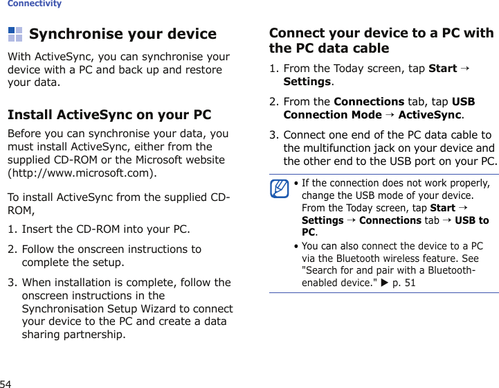 Connectivity54Synchronise your deviceWith ActiveSync, you can synchronise your device with a PC and back up and restore your data.Install ActiveSync on your PCBefore you can synchronise your data, you must install ActiveSync, either from the supplied CD-ROM or the Microsoft website (http://www.microsoft.com). To install ActiveSync from the supplied CD-ROM,1. Insert the CD-ROM into your PC.2. Follow the onscreen instructions to complete the setup.3. When installation is complete, follow the onscreen instructions in the Synchronisation Setup Wizard to connect your device to the PC and create a data sharing partnership.Connect your device to a PC with the PC data cable1. From the Today screen, tap Start → Settings.2. From the Connections tab, tap USB Connection Mode → ActiveSync.3. Connect one end of the PC data cable to the multifunction jack on your device and the other end to the USB port on your PC.• If the connection does not work properly, change the USB mode of your device. From the Today screen, tap Start → Settings → Connections tab → USB to PC.• You can also connect the device to a PC via the Bluetooth wireless feature. See &quot;Search for and pair with a Bluetooth-enabled device.&quot; X p. 51