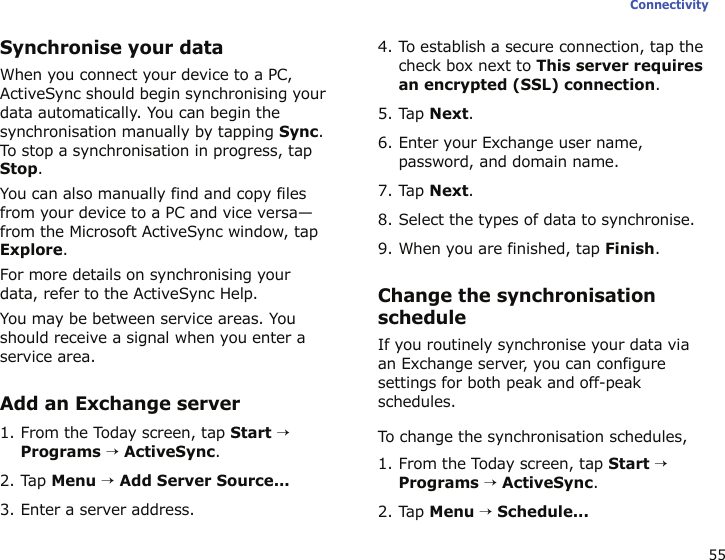 55ConnectivitySynchronise your dataWhen you connect your device to a PC, ActiveSync should begin synchronising your data automatically. You can begin the synchronisation manually by tapping Sync. To stop a synchronisation in progress, tap Stop.You can also manually find and copy files from your device to a PC and vice versa—from the Microsoft ActiveSync window, tap Explore.For more details on synchronising your data, refer to the ActiveSync Help.You may be between service areas. You should receive a signal when you enter a service area.Add an Exchange server1. From the Today screen, tap Start → Programs → ActiveSync.2. Tap Menu → Add Server Source...3. Enter a server address.4. To establish a secure connection, tap the check box next to This server requires an encrypted (SSL) connection.5. Tap Next.6. Enter your Exchange user name, password, and domain name.7. Tap Next.8. Select the types of data to synchronise.9. When you are finished, tap Finish.Change the synchronisation scheduleIf you routinely synchronise your data via an Exchange server, you can configure settings for both peak and off-peak schedules. To change the synchronisation schedules,1. From the Today screen, tap Start → Programs → ActiveSync. 2. Tap Menu → Schedule...
