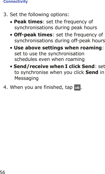 Connectivity563. Set the following options:• Peak times: set the frequency of synchronisations during peak hours• Off-peak times: set the frequency of synchronisations during off-peak hours• Use above settings when roaming: set to use the synchronisation schedules even when roaming• Send/receive when I click Send: set to synchronise when you click Send in Messaging4. When you are finished, tap  .