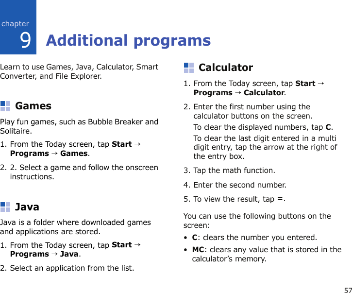 579Additional programsLearn to use Games, Java, Calculator, Smart Converter, and File Explorer.GamesPlay fun games, such as Bubble Breaker and Solitaire. 1. From the Today screen, tap Start → Programs → Games.2. 2. Select a game and follow the onscreen instructions.JavaJava is a folder where downloaded games and applications are stored.1. From the Today screen, tap Start → Programs → Java.2. Select an application from the list.Calculator1. From the Today screen, tap Start → Programs → Calculator.2. Enter the first number using the calculator buttons on the screen.To clear the displayed numbers, tap C.To clear the last digit entered in a multi digit entry, tap the arrow at the right of the entry box.3. Tap the math function.4. Enter the second number.5. To view the result, tap =.You can use the following buttons on the screen:•C: clears the number you entered.•MC: clears any value that is stored in the calculator’s memory.