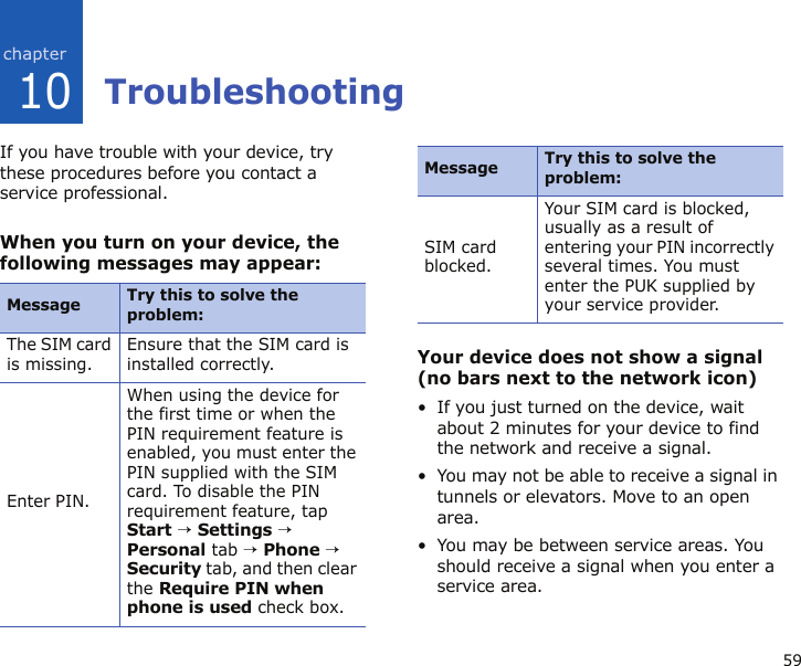 5910TroubleshootingIf you have trouble with your device, try these procedures before you contact a service professional.When you turn on your device, the following messages may appear:Your device does not show a signal (no bars next to the network icon)• If you just turned on the device, wait about 2 minutes for your device to find the network and receive a signal.• You may not be able to receive a signal in tunnels or elevators. Move to an open area.• You may be between service areas. You should receive a signal when you enter a service area.Message Try this to solve the problem:The SIM card is missing.Ensure that the SIM card is installed correctly.Enter PIN.When using the device for the first time or when the PIN requirement feature is enabled, you must enter the PIN supplied with the SIM card. To disable the PIN requirement feature, tap Start → Settings → Personal tab → Phone → Security tab, and then clear the Require PIN when phone is used check box.SIM card blocked.Your SIM card is blocked, usually as a result of entering your PIN incorrectly several times. You must enter the PUK supplied by your service provider.Message Try this to solve the problem:
