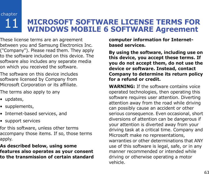 6311MICROSOFT SOFTWARE LICENSE TERMS FOR WINDOWS MOBILE 6 SOFTWARE AgreementThese license terms are an agreement between you and Samsung Electronics Inc. (&quot;Company&quot;). Please read them. They apply to the software included on this device. The software also includes any separate media on which you received the software.The software on this device includes software licensed by Company from Microsoft Corporation or its affiliate.The terms also apply to any • updates,• supplements,• Internet-based services, and• support servicesfor this software, unless other terms accompany those items. If so, those terms apply. As described below, using some features also operates as your consent to the transmission of certain standard computer information for Internet-based services.By using the software, including use on this device, you accept these terms. If you do not accept them, do not use the device or software. Instead, contact Company to determine its return policy for a refund or credit.WARNING: If the software contains voice operated technologies, then operating this software requires user attention. Diverting attention away from the road while driving can possibly cause an accident or other serious consequence. Even occasional, short diversions of attention can be dangerous if your attention is diverted away from your driving task at a critical time. Company and Microsoft make no representations, warranties or other determinations that ANY use of this software is legal, safe, or in any manner recommended or intended while driving or otherwise operating a motor vehicle.