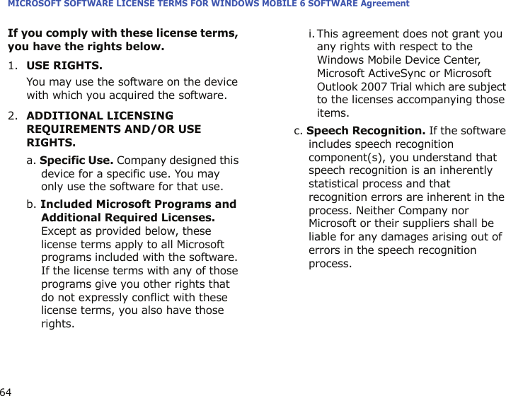 MICROSOFT SOFTWARE LICENSE TERMS FOR WINDOWS MOBILE 6 SOFTWARE Agreement64If you comply with these license terms, you have the rights below.1.USE RIGHTS.You may use the software on the device with which you acquired the software.2.ADDITIONAL LICENSING REQUIREMENTS AND/OR USE RIGHTS.a. Specific Use. Company designed this device for a specific use. You may only use the software for that use.b. Included Microsoft Programs and Additional Required Licenses. Except as provided below, these license terms apply to all Microsoft programs included with the software. If the license terms with any of those programs give you other rights that do not expressly conflict with these license terms, you also have those rights.i. This agreement does not grant you any rights with respect to the Windows Mobile Device Center, Microsoft ActiveSync or Microsoft Outlook 2007 Trial which are subject to the licenses accompanying those items.c. Speech Recognition. If the software includes speech recognition component(s), you understand that speech recognition is an inherently statistical process and that recognition errors are inherent in the process. Neither Company nor Microsoft or their suppliers shall be liable for any damages arising out of errors in the speech recognition process.