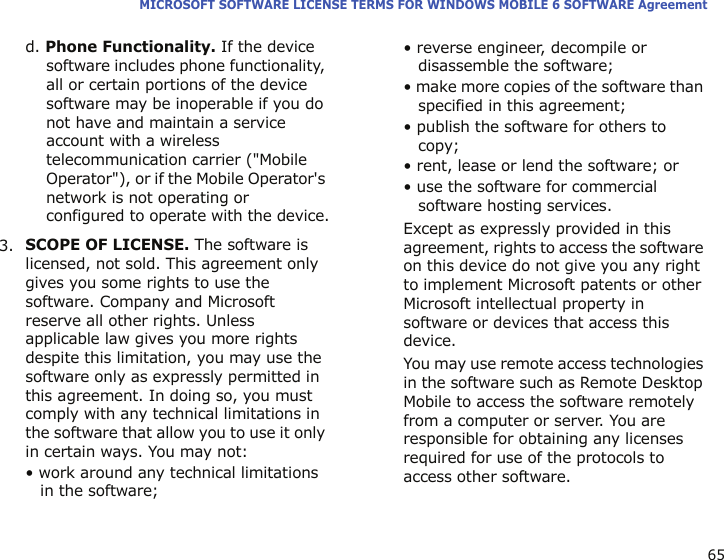 65MICROSOFT SOFTWARE LICENSE TERMS FOR WINDOWS MOBILE 6 SOFTWARE Agreementd. Phone Functionality. If the device software includes phone functionality, all or certain portions of the device software may be inoperable if you do not have and maintain a service account with a wireless telecommunication carrier (&quot;Mobile Operator&quot;), or if the Mobile Operator&apos;s network is not operating or configured to operate with the device.3.SCOPE OF LICENSE. The software is licensed, not sold. This agreement only gives you some rights to use the software. Company and Microsoft reserve all other rights. Unless applicable law gives you more rights despite this limitation, you may use the software only as expressly permitted in this agreement. In doing so, you must comply with any technical limitations in the software that allow you to use it only in certain ways. You may not:• work around any technical limitations in the software;• reverse engineer, decompile or disassemble the software;• make more copies of the software than specified in this agreement;• publish the software for others to copy;• rent, lease or lend the software; or• use the software for commercial software hosting services.Except as expressly provided in this agreement, rights to access the software on this device do not give you any right to implement Microsoft patents or other Microsoft intellectual property in software or devices that access this device.You may use remote access technologies in the software such as Remote Desktop Mobile to access the software remotely from a computer or server. You are responsible for obtaining any licenses required for use of the protocols to access other software.
