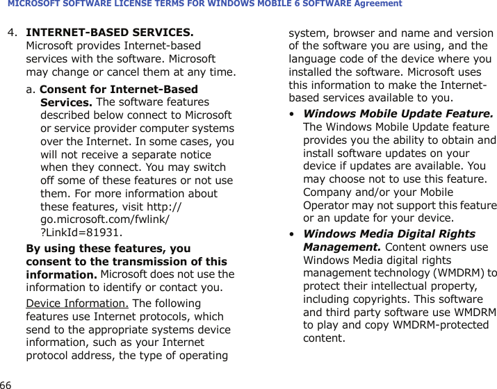 MICROSOFT SOFTWARE LICENSE TERMS FOR WINDOWS MOBILE 6 SOFTWARE Agreement664.INTERNET-BASED SERVICES. Microsoft provides Internet-based services with the software. Microsoft may change or cancel them at any time.a. Consent for Internet-Based Services. The software features described below connect to Microsoft or service provider computer systems over the Internet. In some cases, you will not receive a separate notice when they connect. You may switch off some of these features or not use them. For more information about these features, visit http://go.microsoft.com/fwlink/?LinkId=81931.By using these features, you consent to the transmission of this information. Microsoft does not use the information to identify or contact you.Device Information. The following features use Internet protocols, which send to the appropriate systems device information, such as your Internet protocol address, the type of operating system, browser and name and version of the software you are using, and the language code of the device where you installed the software. Microsoft uses this information to make the Internet-based services available to you. •Windows Mobile Update Feature. The Windows Mobile Update feature provides you the ability to obtain and install software updates on your device if updates are available. You may choose not to use this feature. Company and/or your Mobile Operator may not support this feature or an update for your device.•Windows Media Digital Rights Management. Content owners use Windows Media digital rights management technology (WMDRM) to protect their intellectual property, including copyrights. This software and third party software use WMDRM to play and copy WMDRM-protected content. 