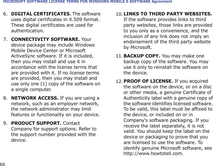 MICROSOFT SOFTWARE LICENSE TERMS FOR WINDOWS MOBILE 6 SOFTWARE Agreement686.DIGITAL CERTIFICATES. The software uses digital certificates in X.509 format. These digital certificates are used for authentication.7.CONNECTIVITY SOFTWARE. Your device package may include Windows Mobile Device Center or Microsoft ActiveSync software. If it is included, then you may install and use it in accordance with the license terms that are provided with it. If no license terms are provided, then you may install and use only one (1) copy of the software on a single computer.8.NETWORK ACCESS. If you are using a network, such as an employer network, the network administrator may limit features or functionality on your device.9.PRODUCT SUPPORT. Contact Company for support options. Refer to the support number provided with the device.10.LINKS TO THIRD PARTY WEBSITES. If the software provides links to third party websites, those links are provided to you only as a convenience, and the inclusion of any link does not imply an endorsement of the third party website by Microsoft.11.BACKUP COPY. You may make one backup copy of the software. You may use it only to reinstall the software on the device.12.PROOF OF LICENSE. If you acquired the software on the device, or on a disc or other media, a genuine Certificate of Authenticity label with a genuine copy of the software identifies licensed software. To be valid, this label must be affixed to the device, or included on or in Company&apos;s software packaging. If you receive the label separately, it is not valid. You should keep the label on the device or packaging to prove that you are licensed to use the software. To identify genuine Microsoft software, see http://www.howtotell.com.