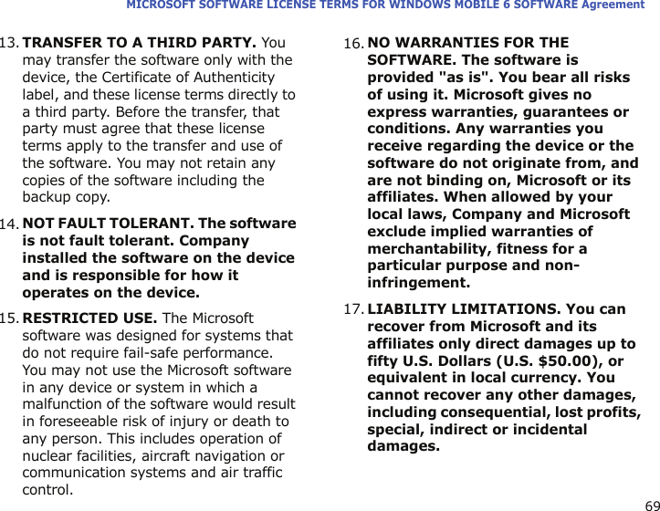 69MICROSOFT SOFTWARE LICENSE TERMS FOR WINDOWS MOBILE 6 SOFTWARE Agreement13.TRANSFER TO A THIRD PARTY. You may transfer the software only with the device, the Certificate of Authenticity label, and these license terms directly to a third party. Before the transfer, that party must agree that these license terms apply to the transfer and use of the software. You may not retain any copies of the software including the backup copy.14.NOT FAULT TOLERANT. The software is not fault tolerant. Company installed the software on the device and is responsible for how it operates on the device.15.RESTRICTED USE. The Microsoft software was designed for systems that do not require fail-safe performance. You may not use the Microsoft software in any device or system in which a malfunction of the software would result in foreseeable risk of injury or death to any person. This includes operation of nuclear facilities, aircraft navigation or communication systems and air traffic control.16.NO WARRANTIES FOR THE SOFTWARE. The software is provided &quot;as is&quot;. You bear all risks of using it. Microsoft gives no express warranties, guarantees or conditions. Any warranties you receive regarding the device or the software do not originate from, and are not binding on, Microsoft or its affiliates. When allowed by your local laws, Company and Microsoft exclude implied warranties of merchantability, fitness for a particular purpose and non-infringement.17.LIABILITY LIMITATIONS. You can recover from Microsoft and its affiliates only direct damages up to fifty U.S. Dollars (U.S. $50.00), or equivalent in local currency. You cannot recover any other damages, including consequential, lost profits, special, indirect or incidental damages.