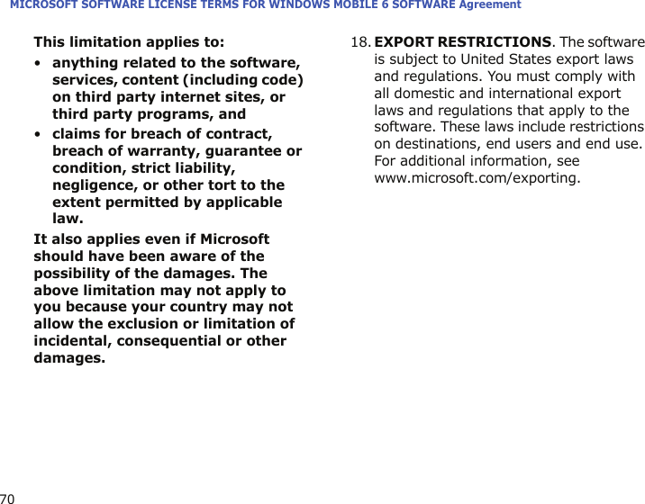 MICROSOFT SOFTWARE LICENSE TERMS FOR WINDOWS MOBILE 6 SOFTWARE Agreement70This limitation applies to:•anything related to the software, services, content (including code) on third party internet sites, or third party programs, and•claims for breach of contract, breach of warranty, guarantee or condition, strict liability, negligence, or other tort to the extent permitted by applicable law.It also applies even if Microsoft should have been aware of the possibility of the damages. The above limitation may not apply to you because your country may not allow the exclusion or limitation of incidental, consequential or other damages.18.EXPORT RESTRICTIONS. The software is subject to United States export laws and regulations. You must comply with all domestic and international export laws and regulations that apply to the software. These laws include restrictions on destinations, end users and end use. For additional information, see www.microsoft.com/exporting.