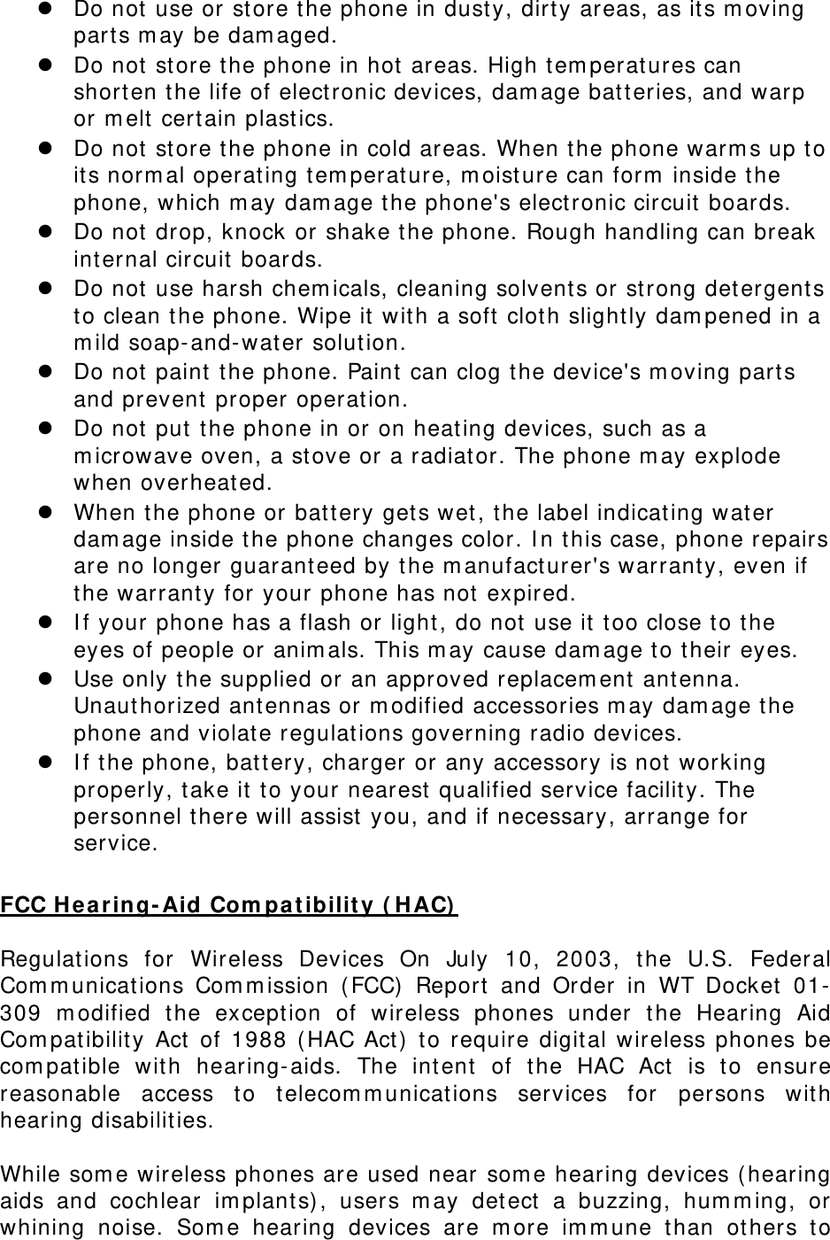 Do not use or st ore t he phone in dust y, dirt y areas, as its m oving part s m ay be dam aged.  Do not store the phone in hot areas. High t em perat ures can short en the life of elect ronic devices, dam age bat teries, and warp or m elt cert ain plast ics.  Do not store the phone in cold areas. When t he phone warm s up t o it s norm al operating tem perat ure, m oist ure can for m  inside the phone, which m ay dam age t he phone&apos;s elect ronic circuit  boards.  Do not drop, knock or shake the phone. Rough handling can break int ernal circuit  boards.  Do not use harsh chem icals, cleaning solvents or st rong det ergent s to clean t he phone. Wipe it  w it h a soft clot h slightly dam pened in a m ild soap-and-water solution.  Do not paint  t he phone. Paint  can clog the device&apos;s m oving part s and prevent proper operat ion.  Do not put  t he phone in or on heat ing devices, such as a m icrowave oven, a stove or a radiator. The phone m ay explode when overheated.  When t he phone or bat t ery get s wet , t he label indicat ing water dam age inside t he phone changes color. I n t his case, phone repairs are no longer guarant eed by t he m anufacturer&apos;s warrant y, even if the warranty for your phone has not  expired.    I f your  phone has a flash or light , do not  use it too close t o t he eyes of people or anim als. This m ay cause dam age t o t heir eyes.  Use only t he supplied or an approved replacem ent antenna. Unaut horized antennas or m odified accessories m ay dam age t he phone and violate regulat ions governing radio devices.  I f the phone, bat t ery, charger or any accessory is not working properly, t ake it  to your nearest qualified service facilit y. The personnel t here will assist  you, and if necessary, arrange for service.  FCC Hea r ing- Aid Com pa t ibilit y ( HAC)   Regulations for Wireless Devices On July 10, 2003, the U.S. Federal Com m unications Com m ission ( FCC) Report  and Order in WT Docket  01-309 m odified t he except ion of wireless phones under t he Hear ing Aid Com pat ibilit y Act  of 1988 ( HAC Act)  t o require digit al wireless phones be com pat ible wit h hearing-aids. The int ent  of t he HAC Act  is t o ensure reasonable access t o telecom m unicat ions services for persons wit h hearing disabilit ies.    While som e wireless phones are used near  som e hearing devices ( hearing aids and cochlear im plant s) , users m ay det ect  a buzzing, hum m ing, or whining noise. Som e hearing devices are m ore im m une t han ot her s t o 