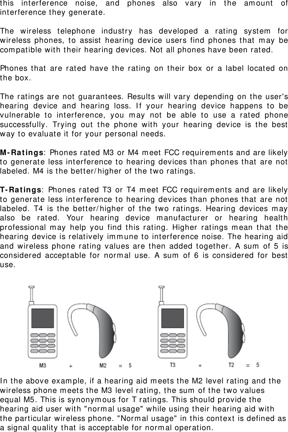 this int erference noise, and phones also vary in t he am ount  of interference they generat e.    The wireless telephone indust ry has developed a rat ing syst em  for wireless phones, to assist  hearing device users find phones t hat  m ay be com pat ible wit h t heir hearing devices. Not  all phones have been rat ed.      Phones t hat are rat ed have t he rating on t heir box or a label locat ed on the box.    The rat ings are not guarantees. Results will vary depending on t he user&apos;s hearing device and hearing loss. I f your hearing device happens to be vulnerable to int erference, you m ay not  be able t o use a rat ed phone successfully. Trying out  t he phone wit h your hearing device is the best  way to evaluate it  for your personal needs.  M- Ra t ings:  Phones rat ed M3 or M4 m eet  FCC requirem ents and are likely to generat e less int erference to hearing devices t han phones that  are not  labeled. M4 is t he bet t er/ higher of t he t w o rat ings.  T- Ra t ings:  Phones rated T3 or T4 m eet  FCC requirem ent s and are likely to generat e less int erference to hearing devices t han phones that  are not  labeled. T4 is t he bet t er/ higher of the t wo rat ings. Hearing devices m ay also be rated. Your hearing device m anufacturer or hearing healt h professional m ay help you find t his rating. Higher rat ings m ean t hat t he hearing device is relat ively im m une to interference noise. The hearing aid and wireless phone rating values are t hen added t oget her. A sum  of 5 is considered accept able for norm al use. A sum  of 6 is considered for best  use.   I n the above exam ple, if a hearing aid m eet s t he M2 level rat ing and t he wireless phone m eet s t he M3 level rat ing, t he sum  of t he t wo values equal M5. This is synonym ous for  T rat ings. This should provide t he hearing aid user wit h &quot;norm al usage&quot; while using t heir hearing aid wit h the particular wireless phone. &quot;Norm al usage&quot; in t his context  is defined as a signal qualit y t hat  is accept able for norm al operat ion. 