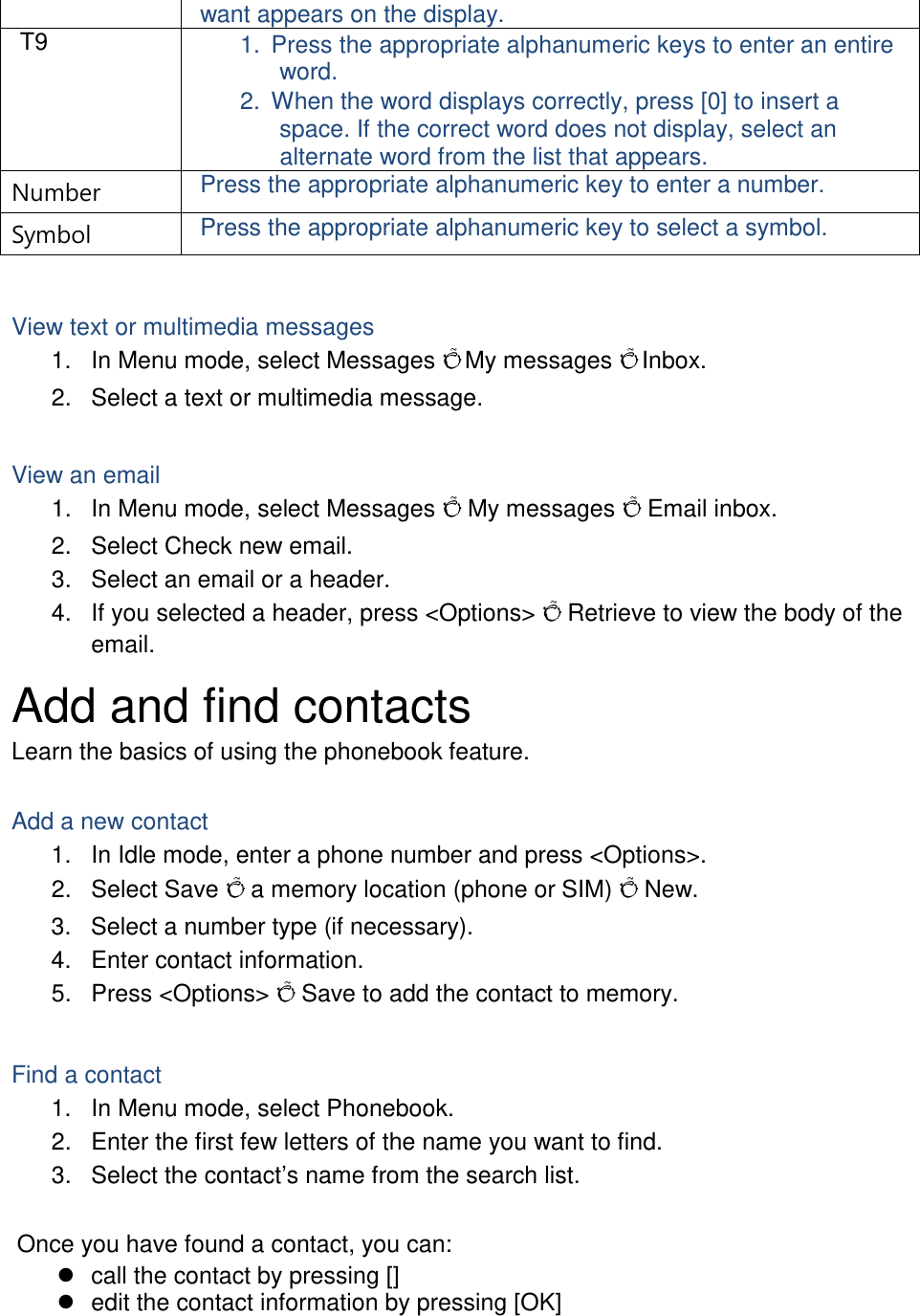 want appears on the display. T9 1. Press the appropriate alphanumeric keys to enter an entire word. 2. When the word displays correctly, press [0] to insert a space. If the correct word does not display, select an alternate word from the list that appears. Number Press the appropriate alphanumeric key to enter a number. Symbol Press the appropriate alphanumeric key to select a symbol.  View text or multimedia messages 1. In Menu mode, select Messages Õ My messages Õ Inbox. 2. Select a text or multimedia message.  View an email 1. In Menu mode, select Messages Õ My messages Õ Email inbox. 2. Select Check new email. 3. Select an email or a header. 4. If you selected a header, press &lt;Options&gt; Õ Retrieve to view the body of the email. Add and find contacts Learn the basics of using the phonebook feature.  Add a new contact 1. In Idle mode, enter a phone number and press &lt;Options&gt;. 2. Select Save Õ a memory location (phone or SIM) Õ New.   3. Select a number type (if necessary). 4. Enter contact information. 5. Press &lt;Options&gt; Õ Save to add the contact to memory.  Find a contact 1. In Menu mode, select Phonebook. 2. Enter the first few letters of the name you want to find. 3. Select the contact’s name from the search list.  Once you have found a contact, you can:  call the contact by pressing []  edit the contact information by pressing [OK]  