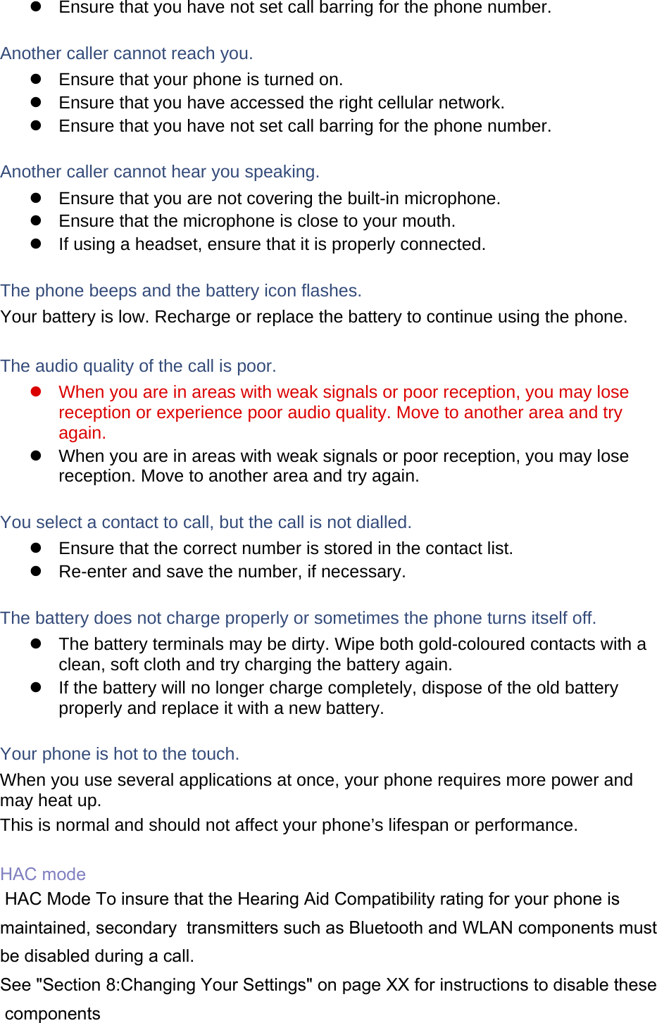   Ensure that you have not set call barring for the phone number.  Another caller cannot reach you.   Ensure that your phone is turned on.   Ensure that you have accessed the right cellular network.   Ensure that you have not set call barring for the phone number.  Another caller cannot hear you speaking.   Ensure that you are not covering the built-in microphone.   Ensure that the microphone is close to your mouth.   If using a headset, ensure that it is properly connected.  The phone beeps and the battery icon flashes. Your battery is low. Recharge or replace the battery to continue using the phone.  The audio quality of the call is poor.   When you are in areas with weak signals or poor reception, you may lose reception or experience poor audio quality. Move to another area and try again.   When you are in areas with weak signals or poor reception, you may lose reception. Move to another area and try again.  You select a contact to call, but the call is not dialled.   Ensure that the correct number is stored in the contact list.   Re-enter and save the number, if necessary.  The battery does not charge properly or sometimes the phone turns itself off.   The battery terminals may be dirty. Wipe both gold-coloured contacts with a clean, soft cloth and try charging the battery again.   If the battery will no longer charge completely, dispose of the old battery properly and replace it with a new battery.  Your phone is hot to the touch. When you use several applications at once, your phone requires more power and may heat up. This is normal and should not affect your phone’s lifespan or performance.  HAC mode HAC Mode To insure that the Hearing Aid Compatibility rating for your phone is maintained, secondary  transmitters such as Bluetooth and WLAN components must be disabled during a call.  See &quot;Section 8:Changing Your Settings&quot; on page XX for instructions to disable these components   