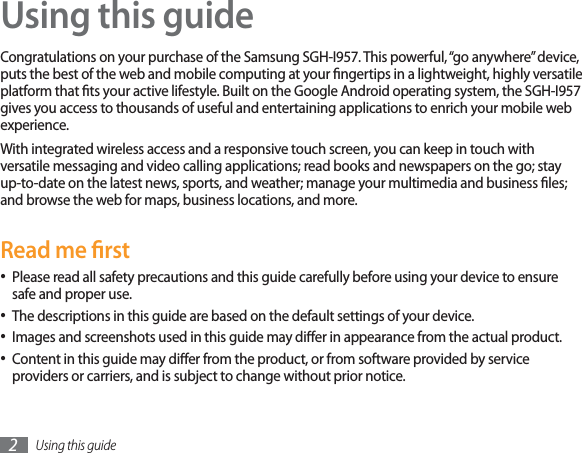 Using this guide2Using this guideCongratulations on your purchase of the Samsung SGH-I957. This powerful, “go anywhere” device, puts the best of the web and mobile computing at your ngertips in a lightweight, highly versatile platform that ts your active lifestyle. Built on the Google Android operating system, the SGH-I957 gives you access to thousands of useful and entertaining applications to enrich your mobile web experience. With integrated wireless access and a responsive touch screen, you can keep in touch with versatile messaging and video calling applications; read books and newspapers on the go; stay up-to-date on the latest news, sports, and weather; manage your multimedia and business les; and browse the web for maps, business locations, and more.Read me rstPlease read all safety precautions and this guide carefully before using your device to ensure safe and proper use.The descriptions in this guide are based on the default settings of your device. Images and screenshots used in this guide may dier in appearance from the actual product.Content in this guide may dier from the product, or from software provided by service providers or carriers, and is subject to change without prior notice. 