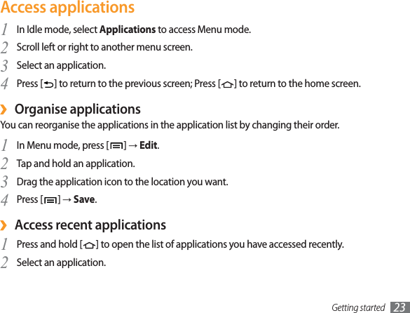 Getting started 23Access applicationsIn Idle mode, select 1Applications to access Menu mode.Scroll left or right to another menu screen.2Select an application.3Press [4] to return to the previous screen; Press [ ] to return to the home screen.Organise applications›You can reorganise the applications in the application list by changing their order.In Menu mode, press [1]ĺEdit.Tap and hold an application.2Drag the application icon to the location you want.3Press [4]ĺSave.Access recent applications›Press and hold [1] to open the list of applications you have accessed recently.Select an application.2
