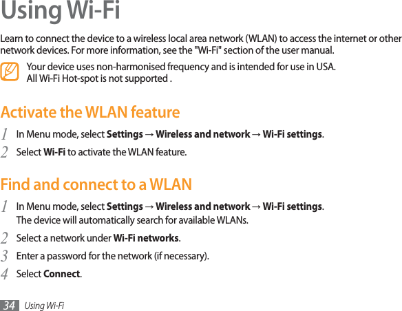 Using Wi-Fi34Using Wi-FiLearn to connect the device to a wireless local area network (WLAN) to access the internet or other network devices. For more information, see the &quot;Wi-Fi&quot; section of the user manual.Your device uses non-harmonised frequency and is intended for use in USA. All Wi-Fi Hot-spot is not supported . Activate the WLAN featureIn Menu mode, select 1SettingsĺWireless and network ĺWi-Fi settings.Select 2Wi-Fi to activate the WLAN feature.Find and connect to a WLANIn Menu mode, select 1SettingsĺWireless and network ĺWi-Fi settings.The device will automatically search for available WLANs. Select a network under 2Wi-Fi networks.Enter a password for the network (if necessary).3Select 4Connect.