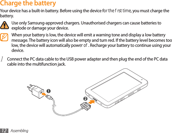Assembling12Charge the batteryYour device has a built-in battery. Before using the device for the rst time, you must charge the battery.Use only Samsung-approved chargers. Unauthorised chargers can cause batteries to explode or damage your device.When your battery is low, the device will emit a warning tone and display a low battery message. The battery icon will also be empty and turn red. If the battery level becomes too low, the device will automatically power o. Recharge your battery to continue using your device.Connect the PC data cable to the USB power adapter and then plug the end of the PC data 1 cable into the multifunction jack.